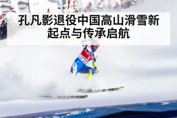 孔凡影退役中国高山滑雪新起点与传承启航