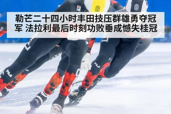 勒芒二十四小时丰田技压群雄勇夺冠军 法拉利最后时刻功败垂成憾失桂冠